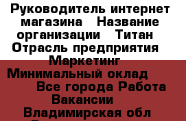 Руководитель интернет-магазина › Название организации ­ Титан › Отрасль предприятия ­ Маркетинг › Минимальный оклад ­ 26 000 - Все города Работа » Вакансии   . Владимирская обл.,Вязниковский р-н